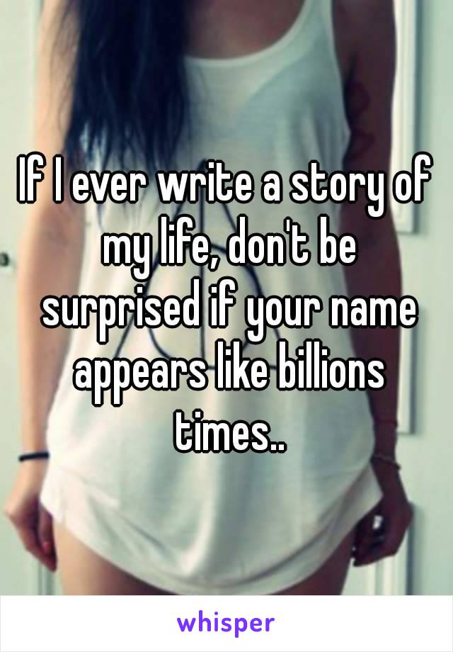 If I ever write a story of my life, don't be surprised if your name appears like billions times..