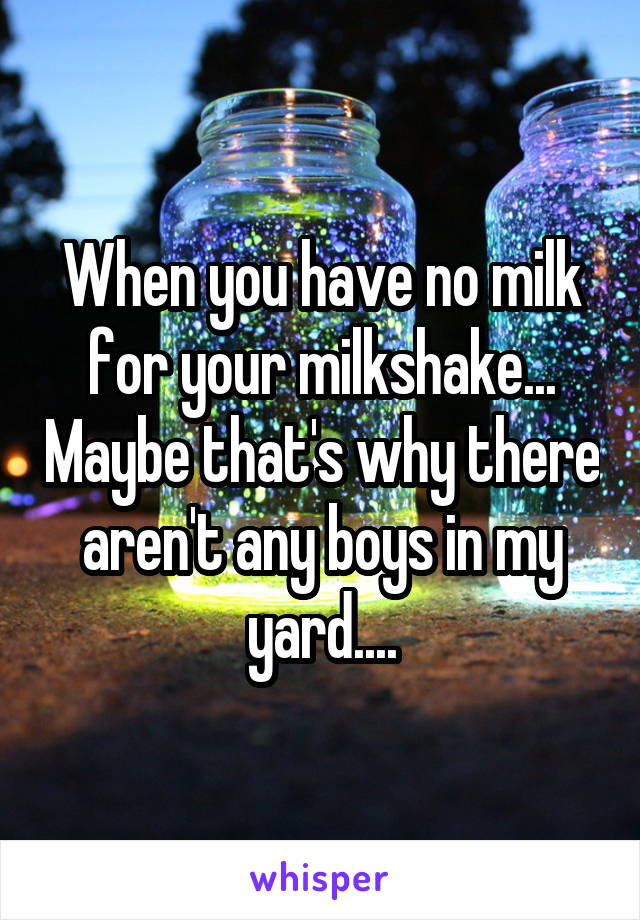 When you have no milk for your milkshake... Maybe that's why there aren't any boys in my yard....