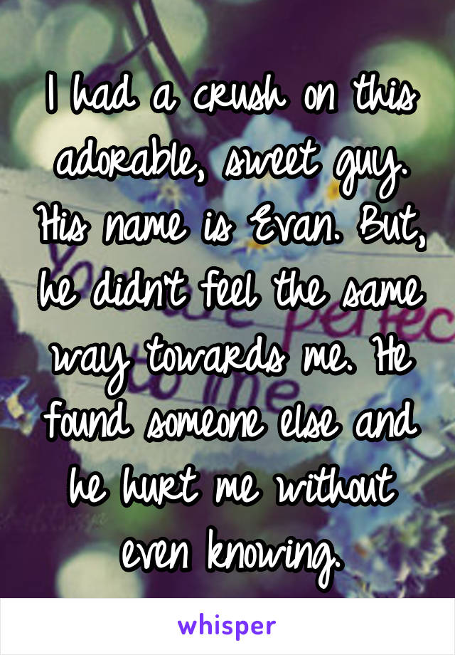 I had a crush on this adorable, sweet guy. His name is Evan. But, he didn't feel the same way towards me. He found someone else and he hurt me without even knowing.