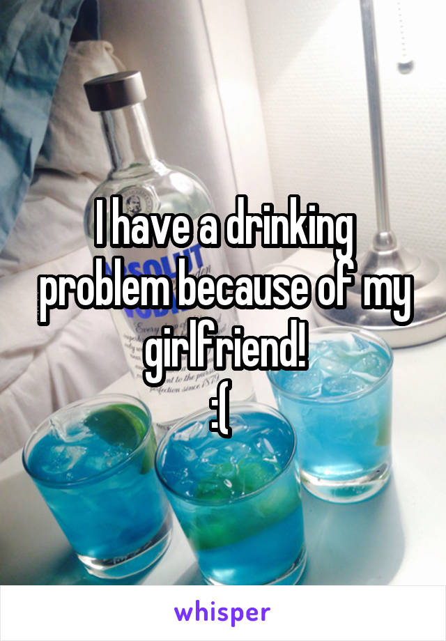 I have a drinking problem because of my girlfriend!
:( 