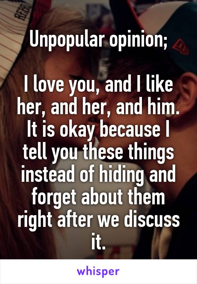 Unpopular opinion;

I love you, and I like her, and her, and him. It is okay because I tell you these things instead of hiding and forget about them right after we discuss it.
