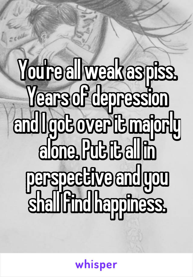 You're all weak as piss. Years of depression and I got over it majorly alone. Put it all in perspective and you shall find happiness.