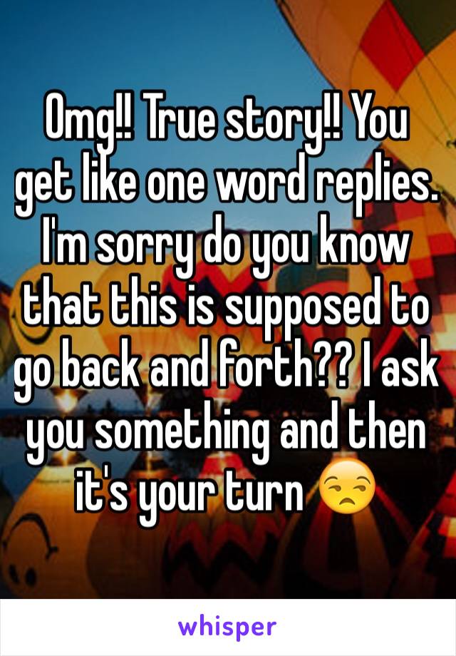Omg!! True story!! You get like one word replies. I'm sorry do you know that this is supposed to go back and forth?? I ask you something and then it's your turn 😒