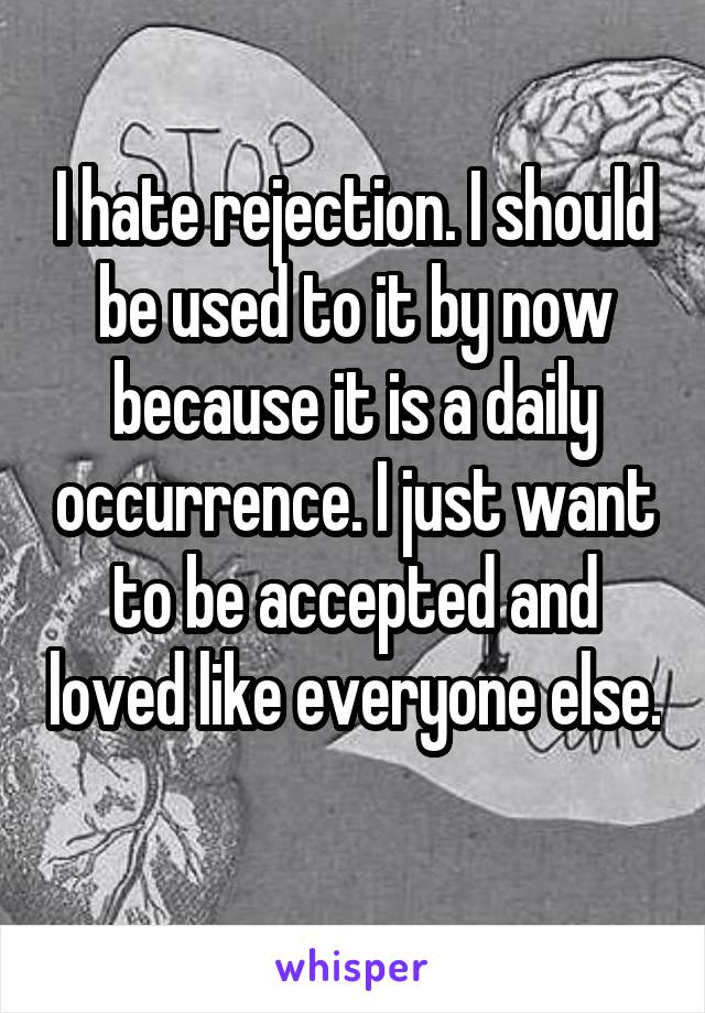 I hate rejection. I should be used to it by now because it is a daily occurrence. I just want to be accepted and loved like everyone else. 