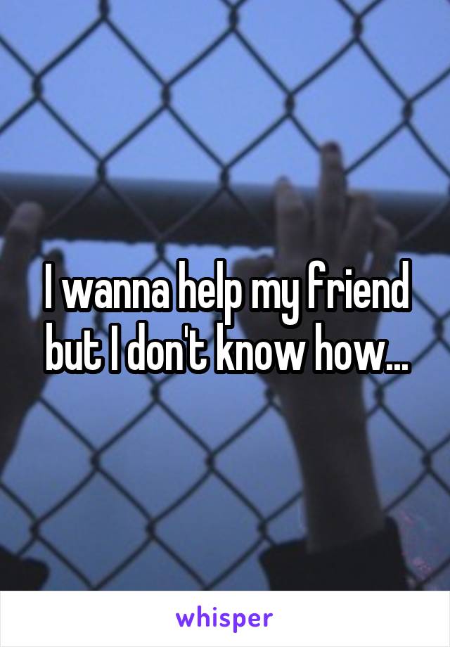 I wanna help my friend but I don't know how...