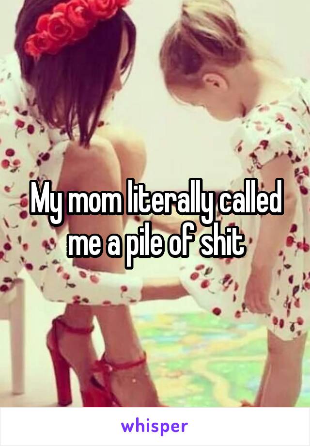My mom literally called me a pile of shit