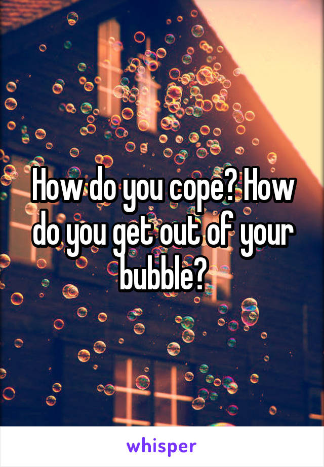 How do you cope? How do you get out of your bubble?