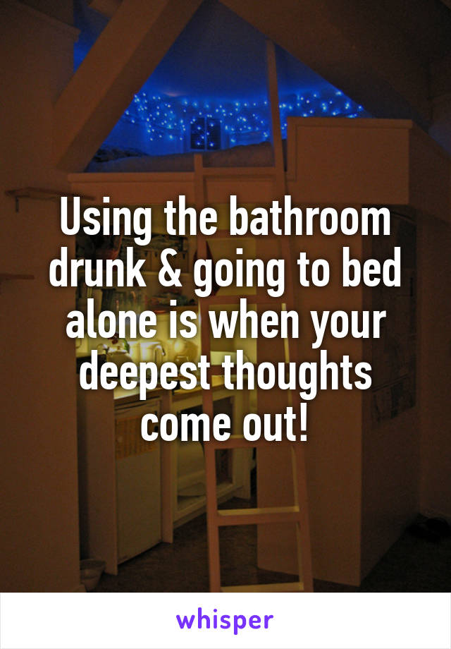 Using the bathroom drunk & going to bed alone is when your deepest thoughts come out!