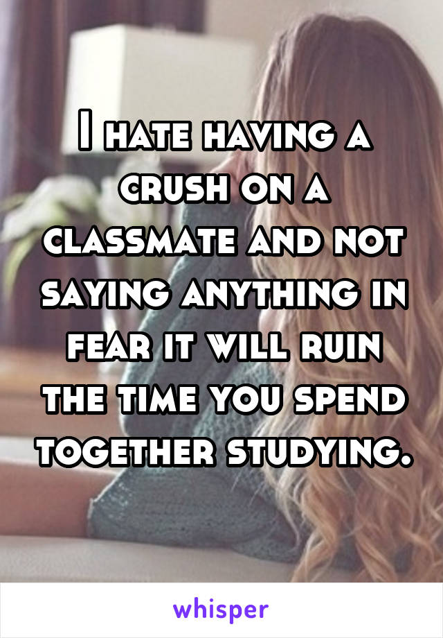 I hate having a crush on a classmate and not saying anything in fear it will ruin the time you spend together studying. 
