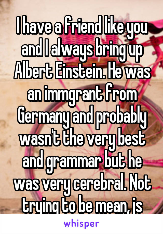 I have a friend like you and I always bring up Albert Einstein. He was an immgrant from Germany and probably wasn't the very best and grammar but he was very cerebral. Not trying to be mean, js