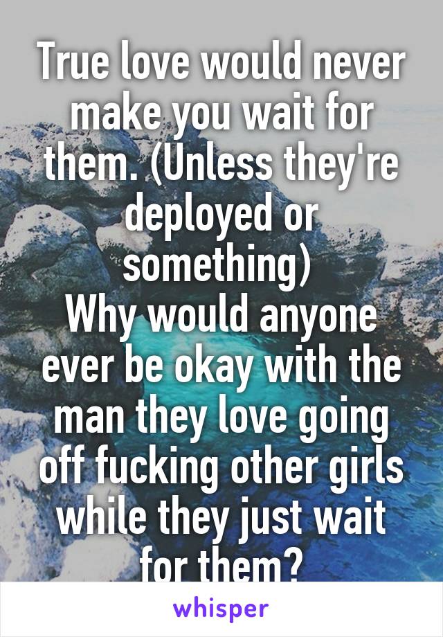 True love would never make you wait for them. (Unless they're deployed or something) 
Why would anyone ever be okay with the man they love going off fucking other girls while they just wait for them?