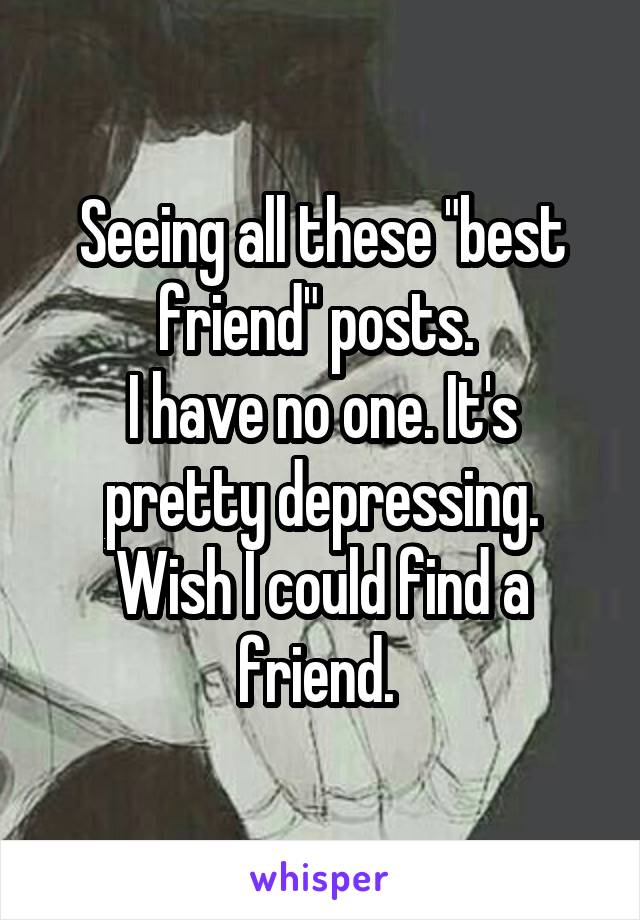 Seeing all these "best friend" posts. 
I have no one. It's pretty depressing.
Wish I could find a friend. 