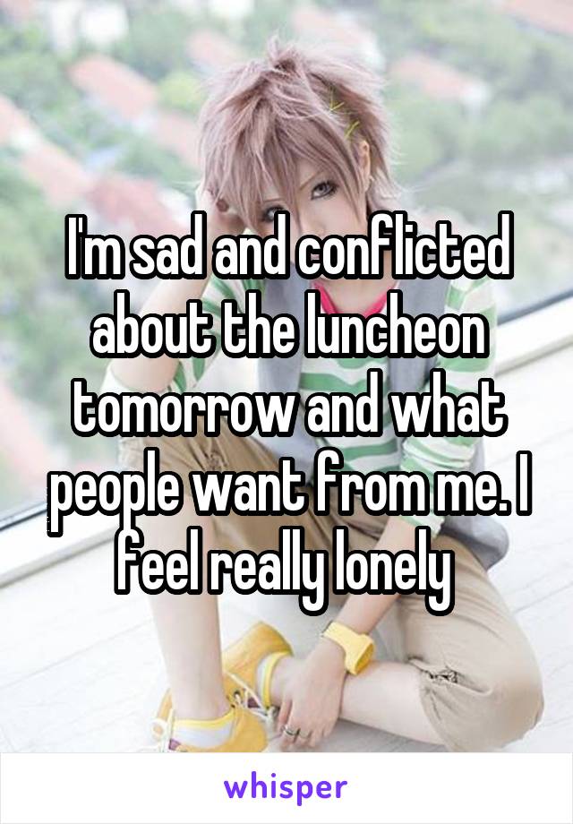 I'm sad and conflicted about the luncheon tomorrow and what people want from me. I feel really lonely 