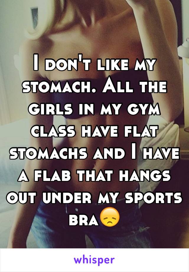 I don't like my stomach. All the girls in my gym class have flat stomachs and I have a flab that hangs out under my sports bra😞