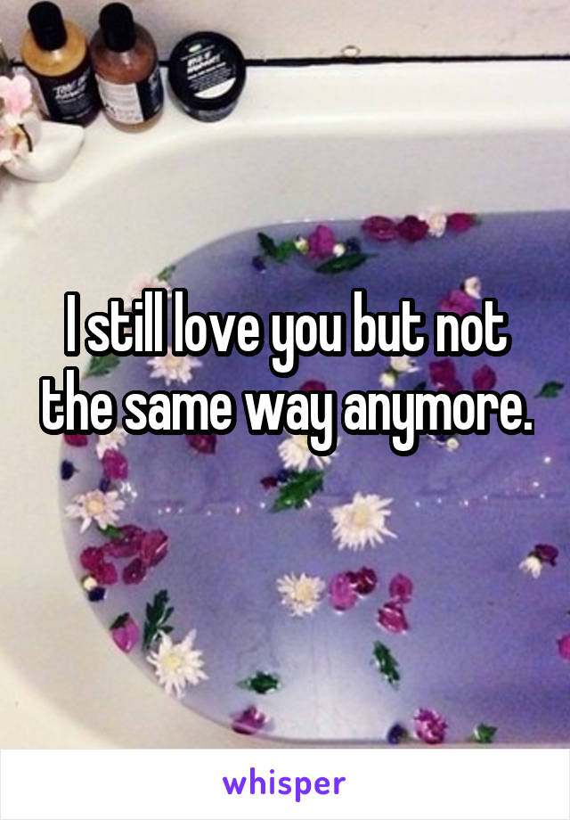 I still love you but not the same way anymore. 