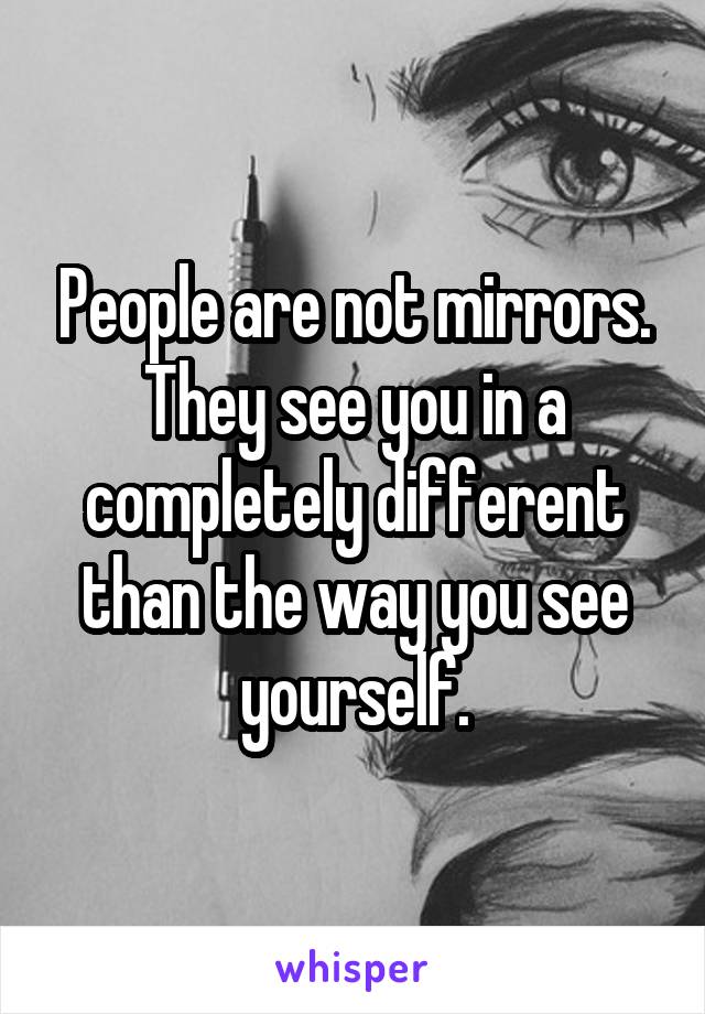 People are not mirrors. They see you in a completely different than the way you see yourself.