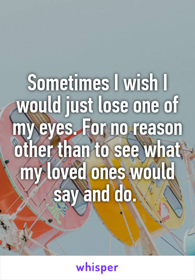 Sometimes I wish I would just lose one of my eyes. For no reason other than to see what my loved ones would say and do. 