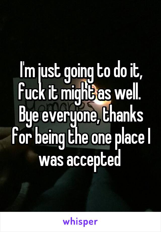 I'm just going to do it, fuck it might as well.  Bye everyone, thanks for being the one place I was accepted 