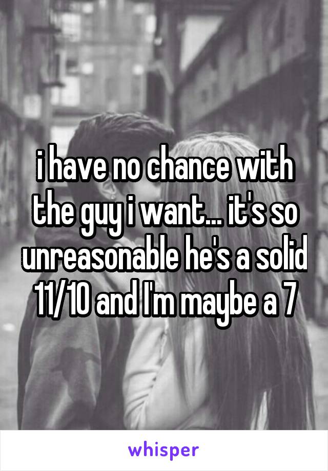 i have no chance with the guy i want... it's so unreasonable he's a solid 11/10 and I'm maybe a 7