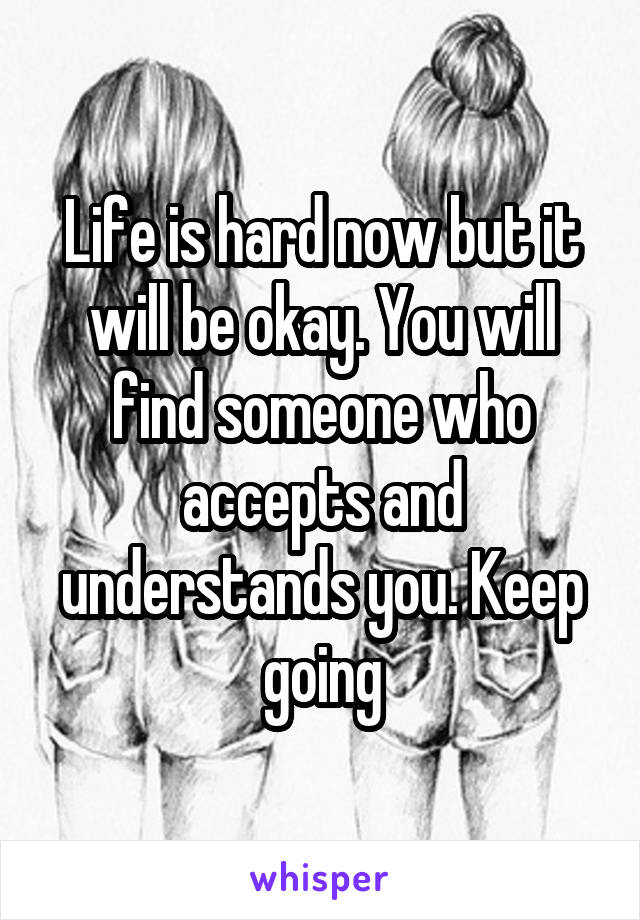 Life is hard now but it will be okay. You will find someone who accepts and understands you. Keep going