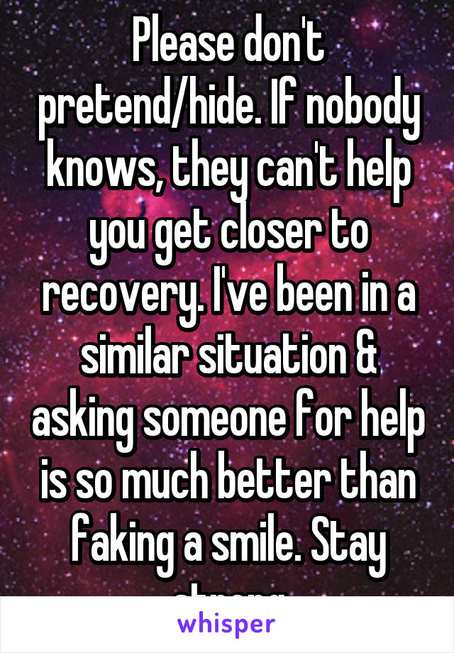 Please don't pretend/hide. If nobody knows, they can't help you get closer to recovery. I've been in a similar situation & asking someone for help is so much better than faking a smile. Stay strong