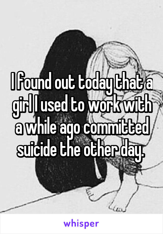 I found out today that a girl I used to work with a while ago committed suicide the other day. 