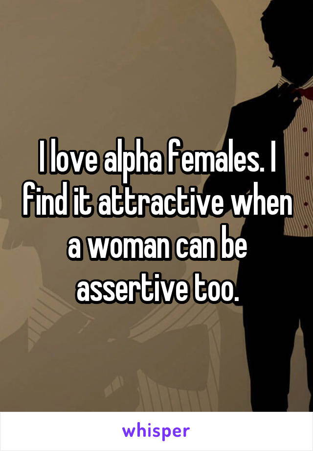 I love alpha females. I find it attractive when a woman can be assertive too.