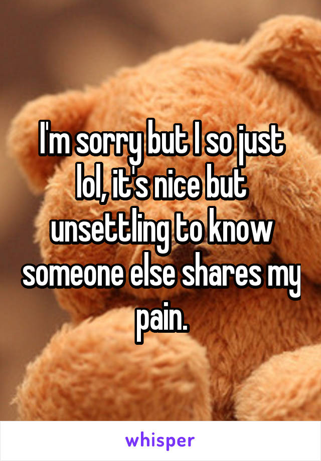 I'm sorry but I so just lol, it's nice but unsettling to know someone else shares my pain.