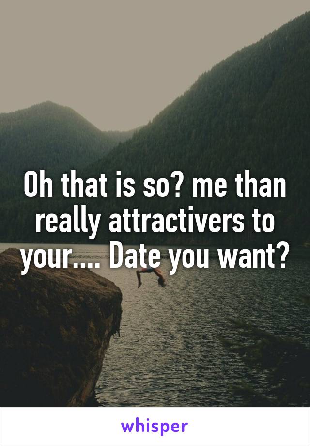 Oh that is so? me than really attractivers to your.... Date you want?