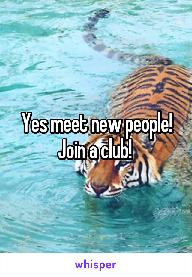 Yes meet new people! Join a club! 