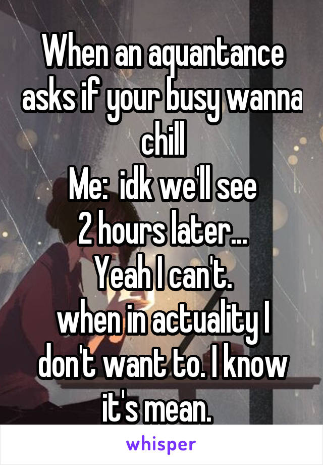 When an aquantance asks if your busy wanna chill
Me:  idk we'll see
2 hours later...
Yeah I can't.
when in actuality I don't want to. I know it's mean.  