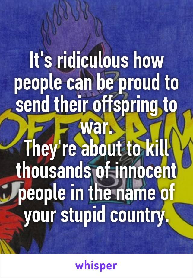 It's ridiculous how people can be proud to send their offspring to war.
They're about to kill thousands of innocent people in the name of your stupid country.