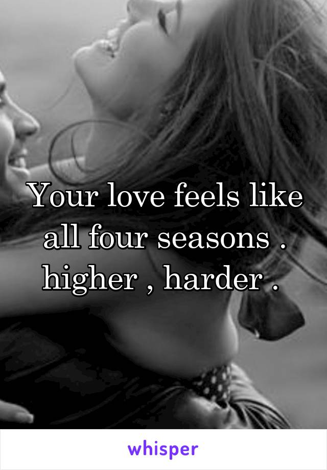 Your love feels like all four seasons . higher , harder . 