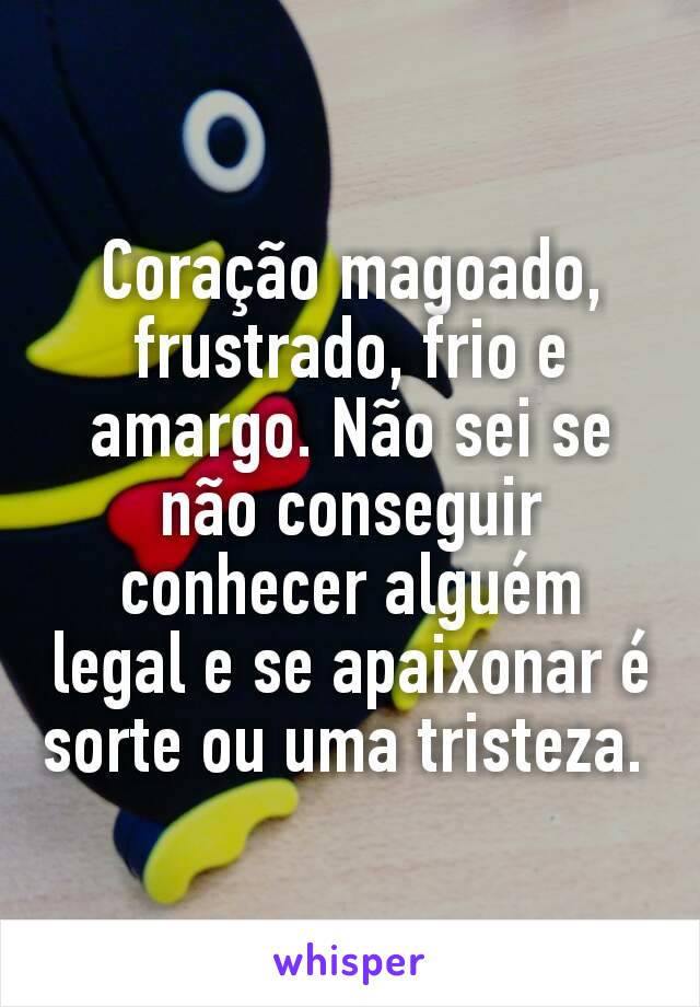 Coração magoado, frustrado, frio e amargo. Não sei se não conseguir conhecer alguém legal e se apaixonar é sorte ou uma tristeza. 