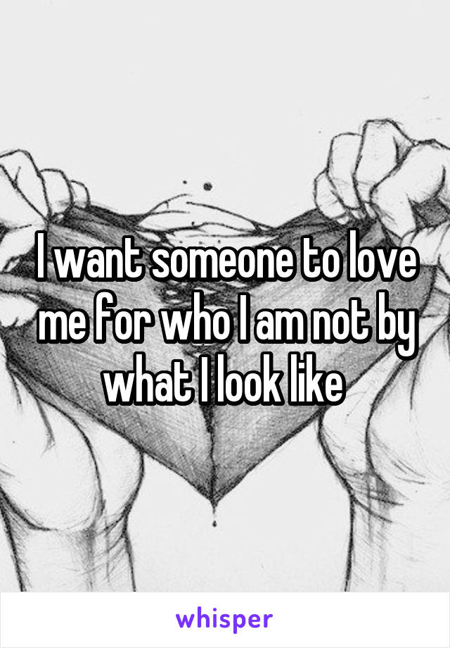 I want someone to love me for who I am not by what I look like 