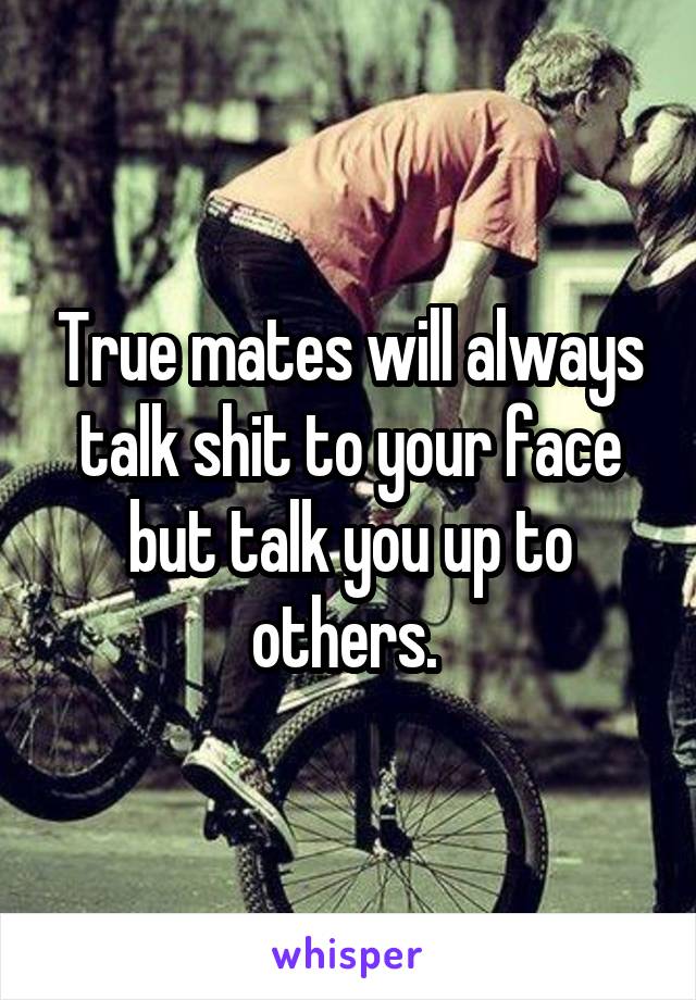 True mates will always talk shit to your face but talk you up to others. 