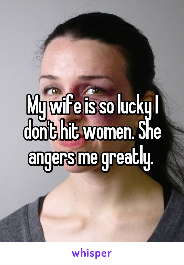 My wife is so lucky I don't hit women. She angers me greatly. 