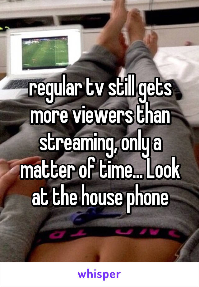 regular tv still gets more viewers than streaming, only a matter of time... Look at the house phone