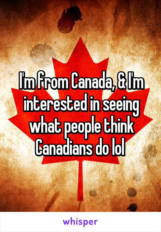 I'm from Canada, & I'm interested in seeing what people think Canadians do lol 