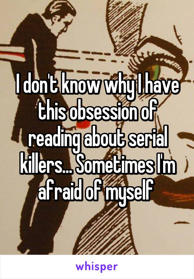 I don't know why I have this obsession of reading about serial killers... Sometimes I'm afraid of myself 