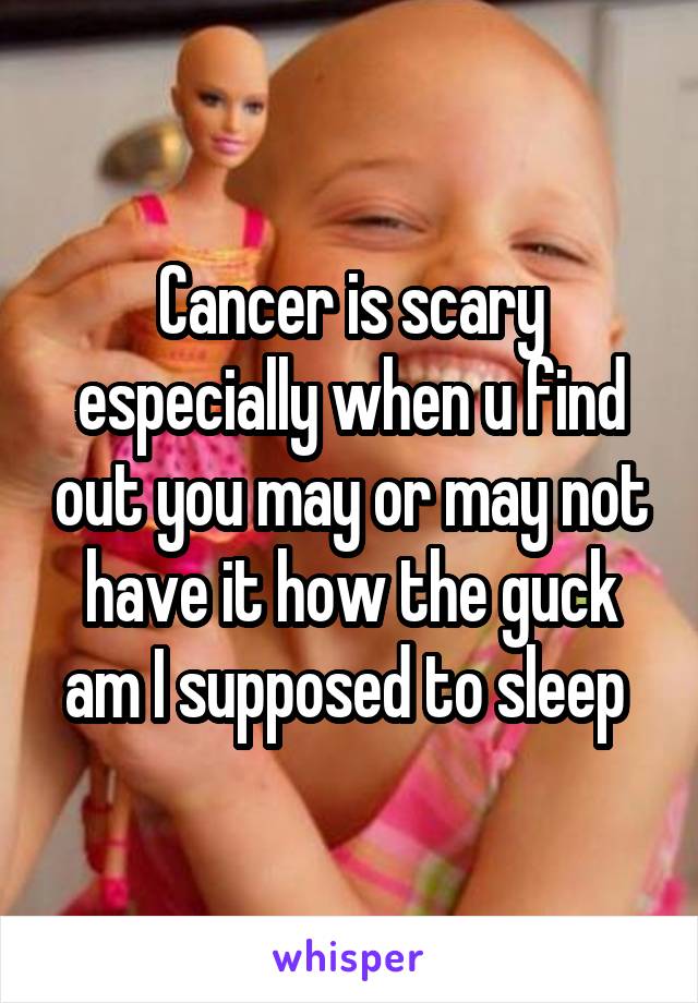 Cancer is scary especially when u find out you may or may not have it how the guck am I supposed to sleep 