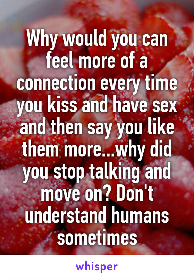 Why would you can feel more of a connection every time you kiss and have sex and then say you like them more...why did you stop talking and move on? Don't understand humans sometimes