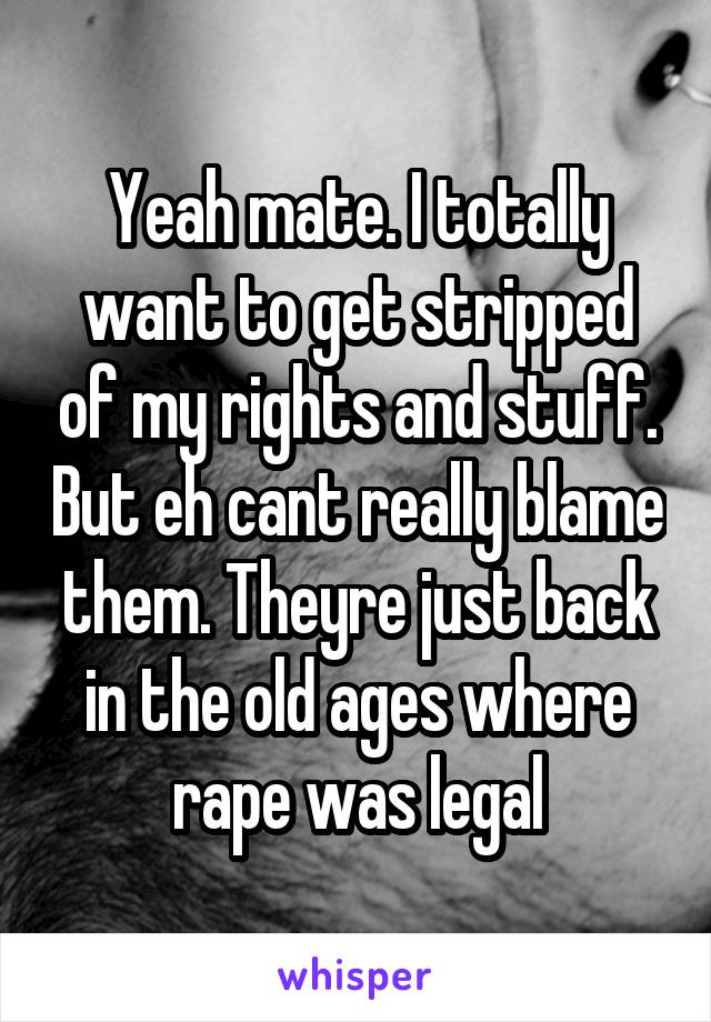 Yeah mate. I totally want to get stripped of my rights and stuff. But eh cant really blame them. Theyre just back in the old ages where rape was legal