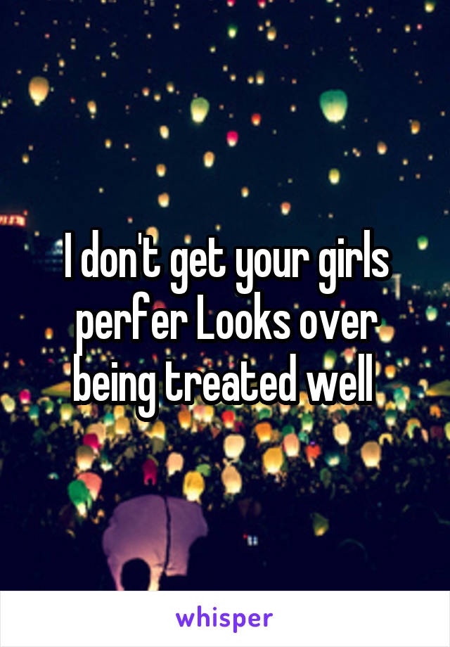 I don't get your girls perfer Looks over being treated well 