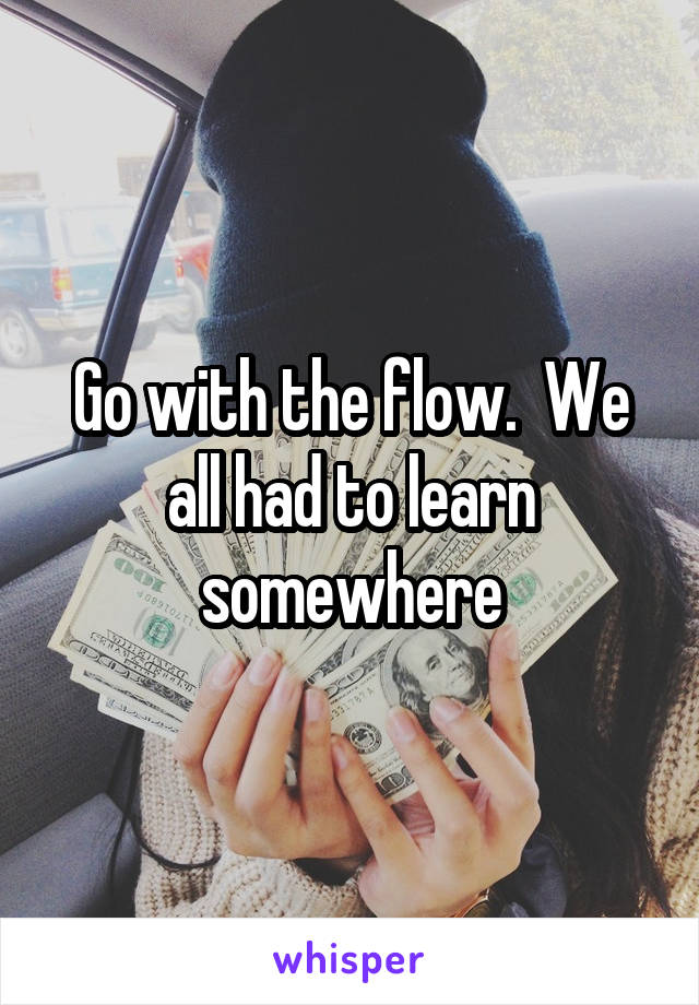 Go with the flow.  We all had to learn somewhere