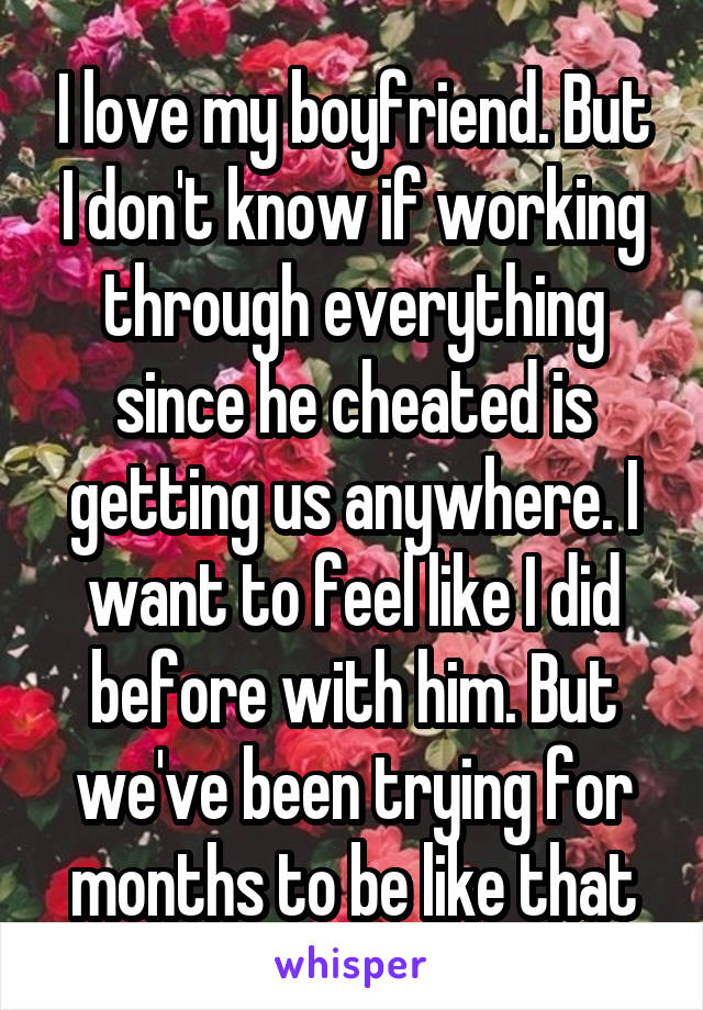 I love my boyfriend. But I don't know if working through everything since he cheated is getting us anywhere. I want to feel like I did before with him. But we've been trying for months to be like that