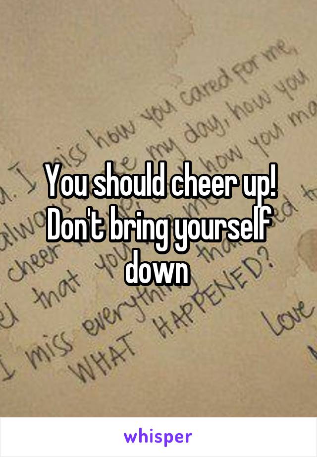 You should cheer up!
Don't bring yourself down 