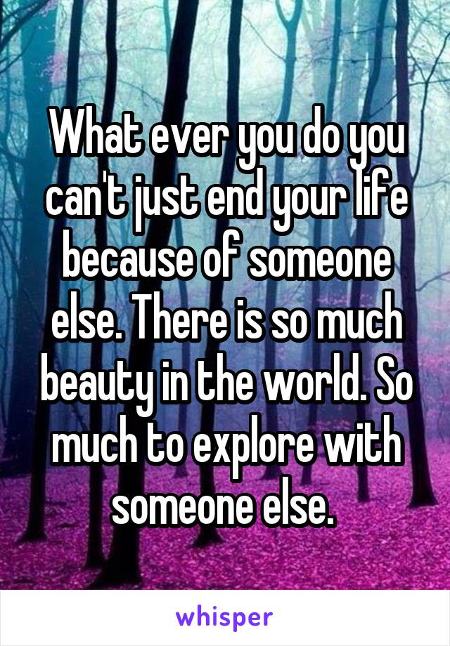 What ever you do you can't just end your life because of someone else. There is so much beauty in the world. So much to explore with someone else. 