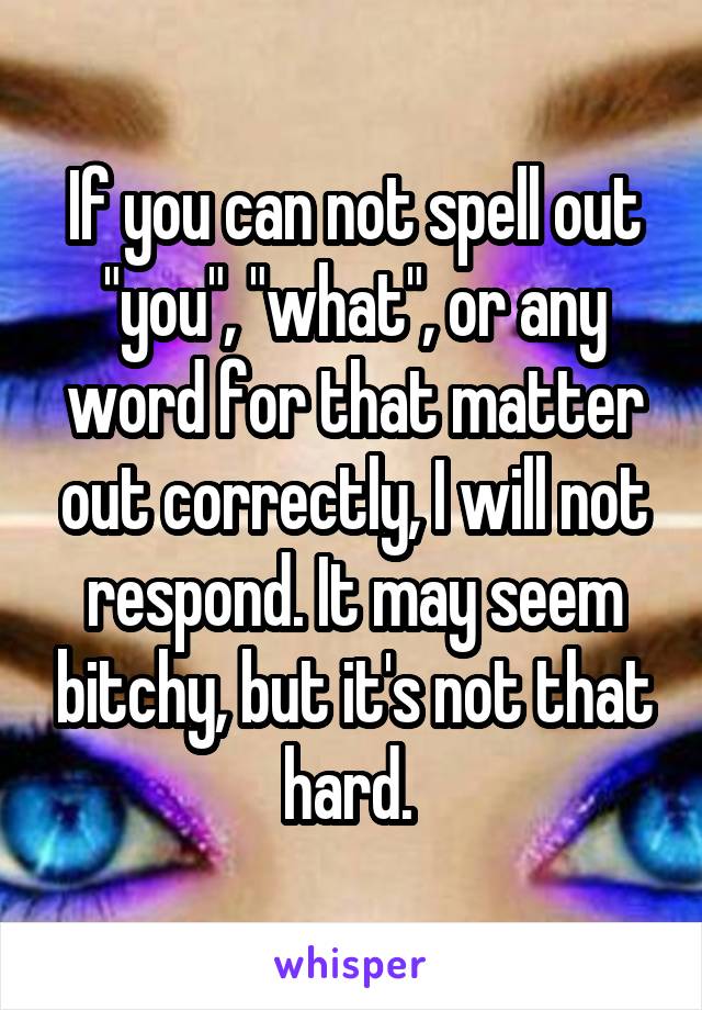 If you can not spell out "you", "what", or any word for that matter out correctly, I will not respond. It may seem bitchy, but it's not that hard. 