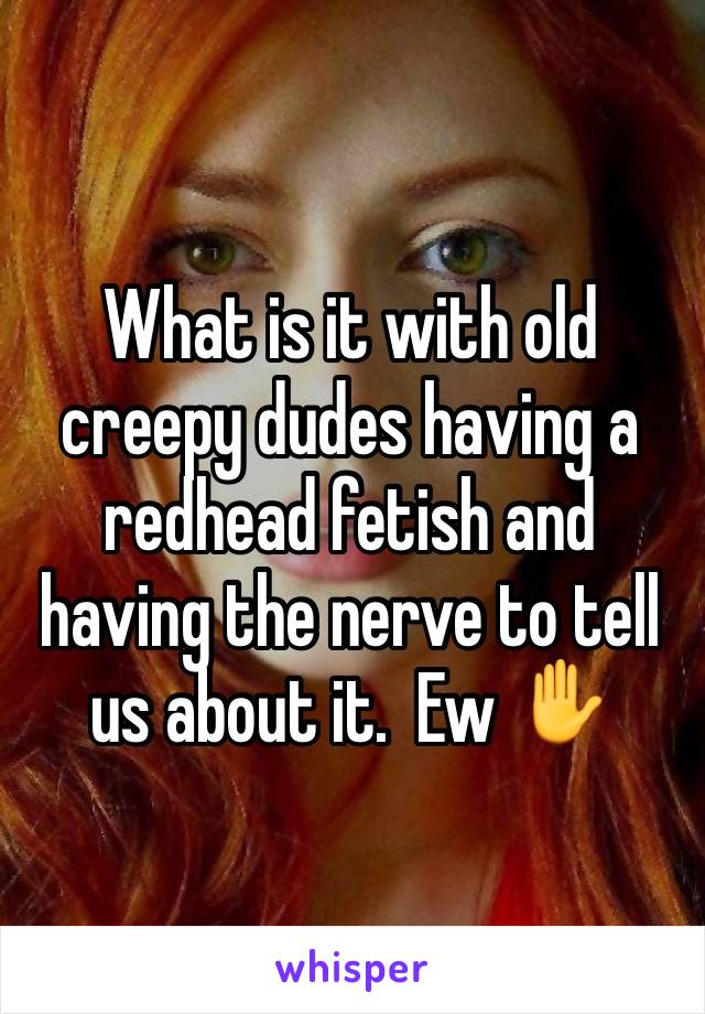What is it with old creepy dudes having a redhead fetish and having the nerve to tell us about it.  Ew ✋